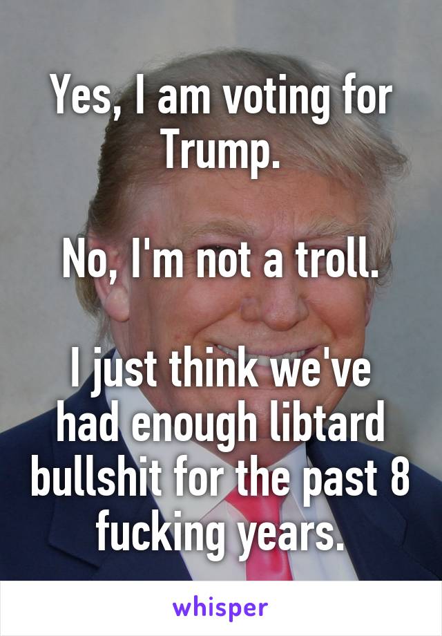 Yes, I am voting for Trump.

No, I'm not a troll.

I just think we've had enough libtard bullshit for the past 8 fucking years.