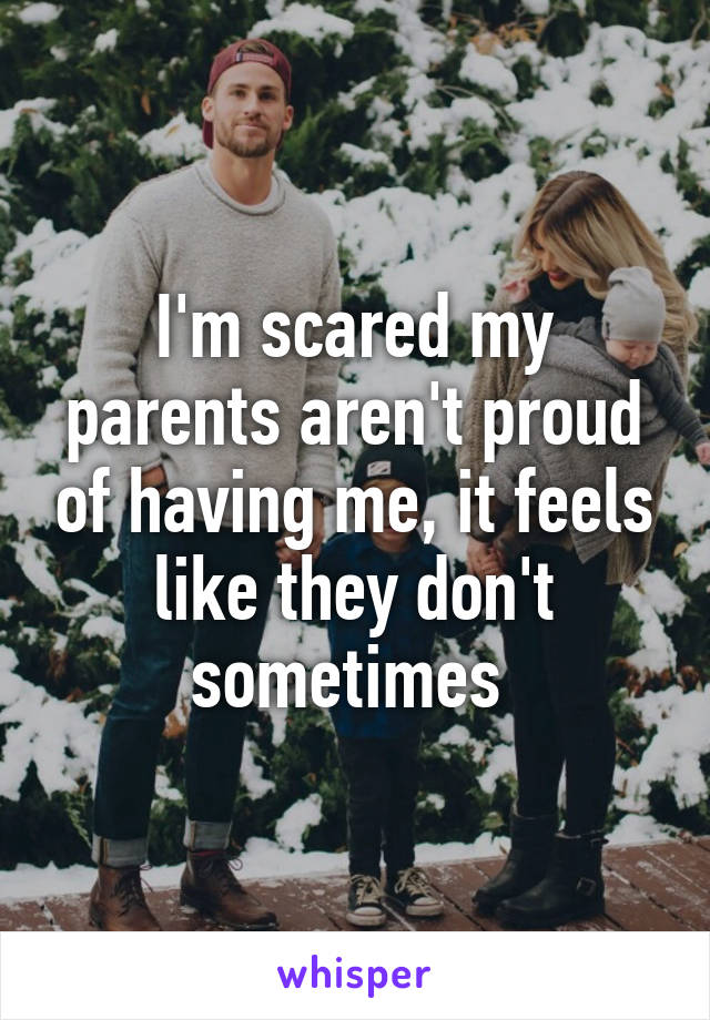 I'm scared my parents aren't proud of having me, it feels like they don't sometimes 