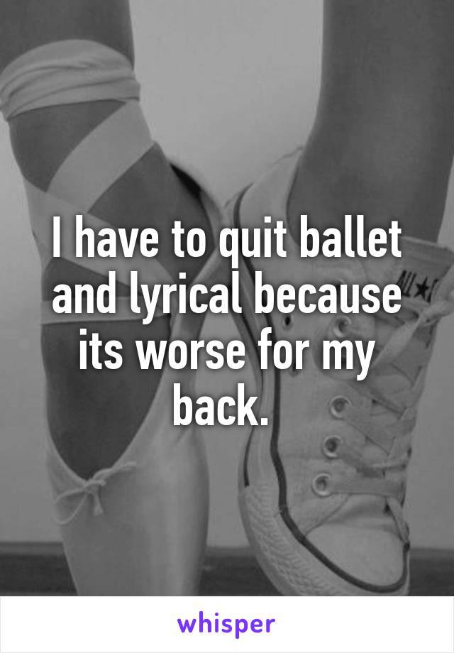 I have to quit ballet and lyrical because its worse for my back. 