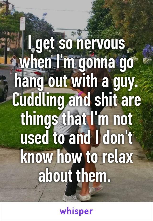 I get so nervous when I'm gonna go hang out with a guy. Cuddling and shit are things that I'm not used to and I don't know how to relax about them. 