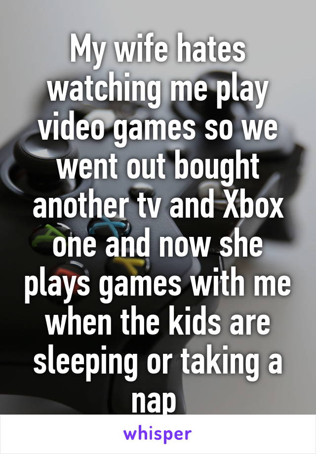 My wife hates watching me play video games so we went out bought another tv and Xbox one and now she plays games with me when the kids are sleeping or taking a nap 