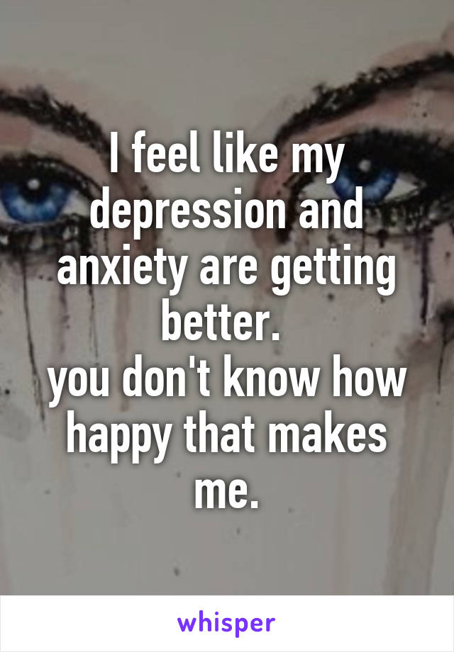 I feel like my depression and anxiety are getting better. 
you don't know how happy that makes me.