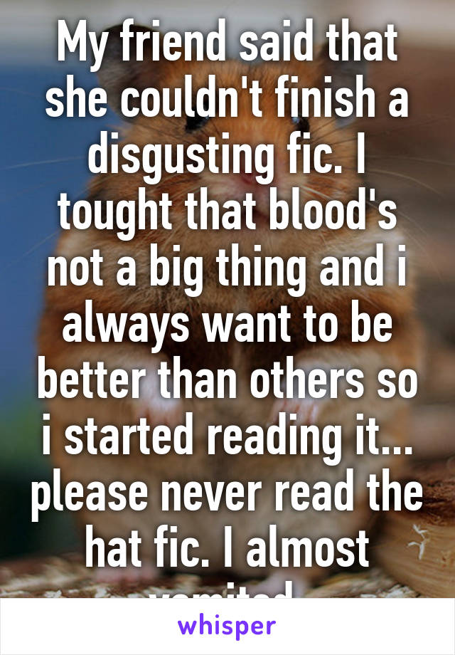 My friend said that she couldn't finish a disgusting fic. I tought that blood's not a big thing and i always want to be better than others so i started reading it... please never read the hat fic. I almost vomited.