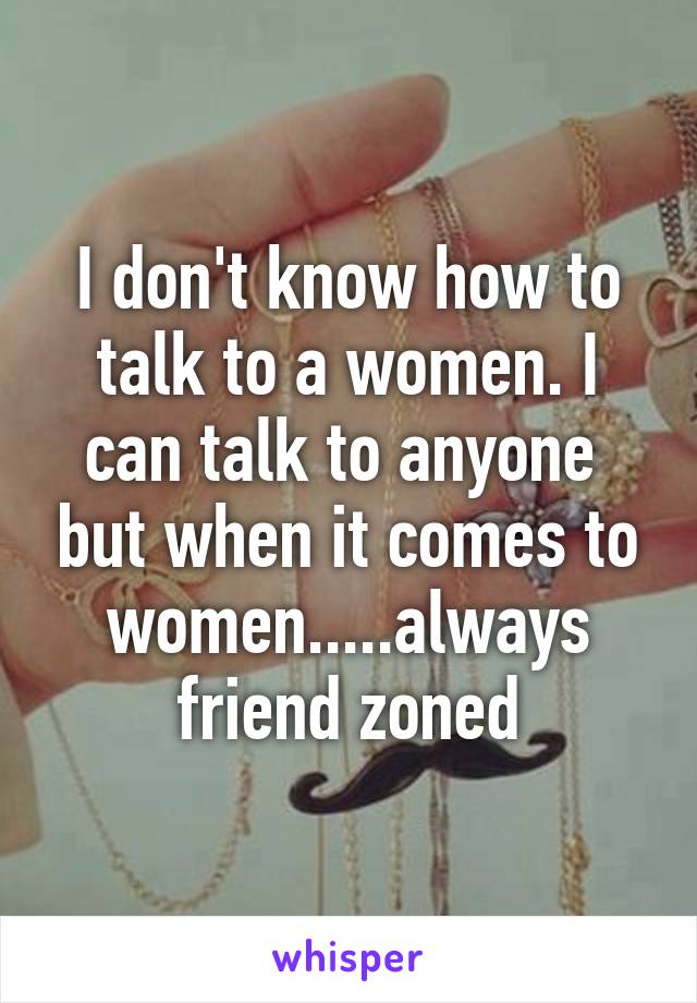 I don't know how to talk to a women. I can talk to anyone  but when it comes to women.....always friend zoned