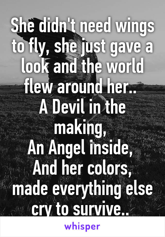 She didn't need wings to fly, she just gave a look and the world flew around her.. 
A Devil in the making, 
An Angel inside, 
And her colors, made everything else cry to survive.. 