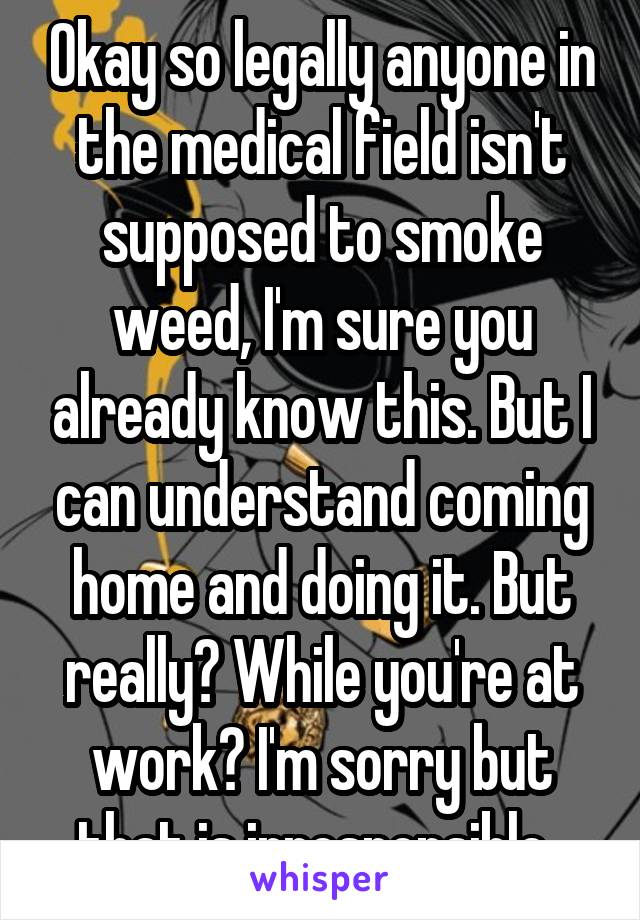 Okay so legally anyone in the medical field isn't supposed to smoke weed, I'm sure you already know this. But I can understand coming home and doing it. But really? While you're at work? I'm sorry but that is irresponsible. 