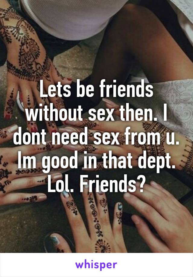 Lets be friends without sex then. I dont need sex from u. Im good in that dept. Lol. Friends?