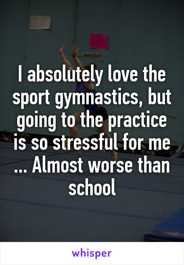 I absolutely love the sport gymnastics, but going to the practice is so stressful for me ... Almost worse than school