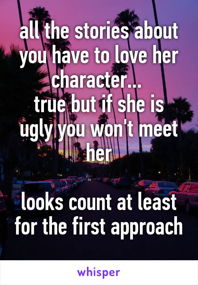 all the stories about you have to love her character... 
true but if she is ugly you won't meet her

looks count at least for the first approach 