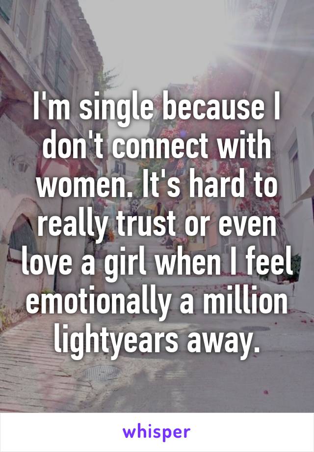 I'm single because I don't connect with women. It's hard to really trust or even love a girl when I feel emotionally a million lightyears away.