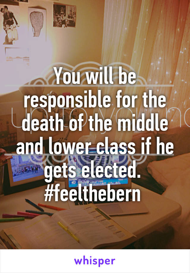 You will be responsible for the death of the middle and lower class if he gets elected. 
#feelthebern 