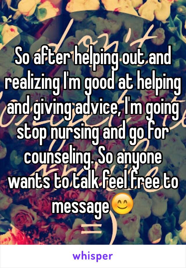 So after helping out and realizing I'm good at helping and giving advice, I'm going stop nursing and go for counseling. So anyone wants to talk feel free to message😊