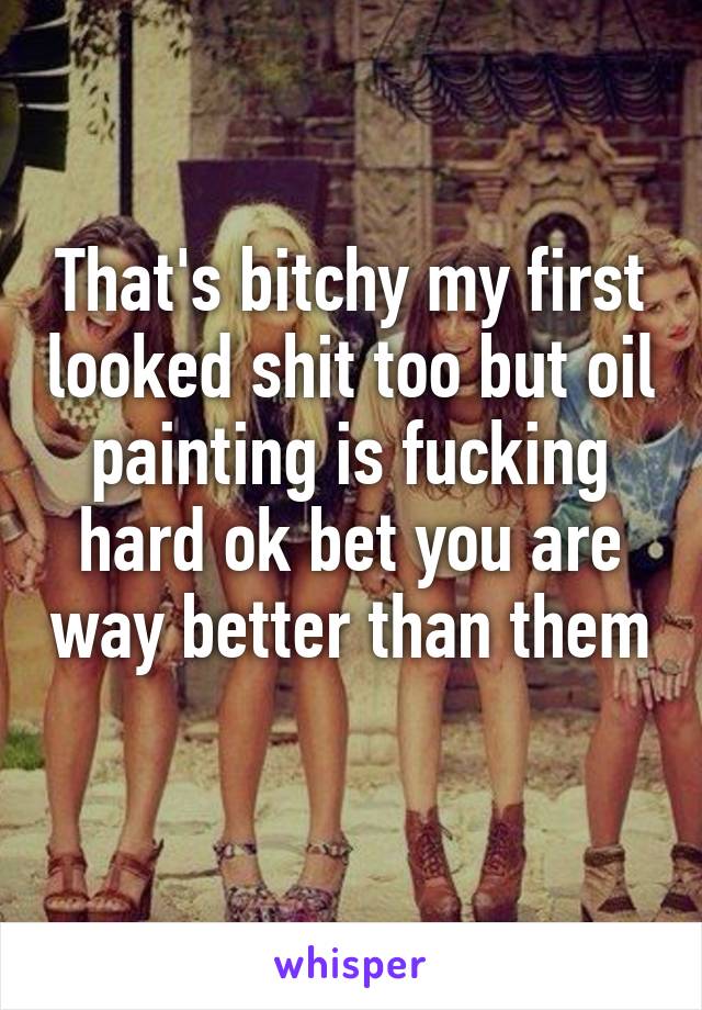 That's bitchy my first looked shit too but oil painting is fucking hard ok bet you are way better than them 