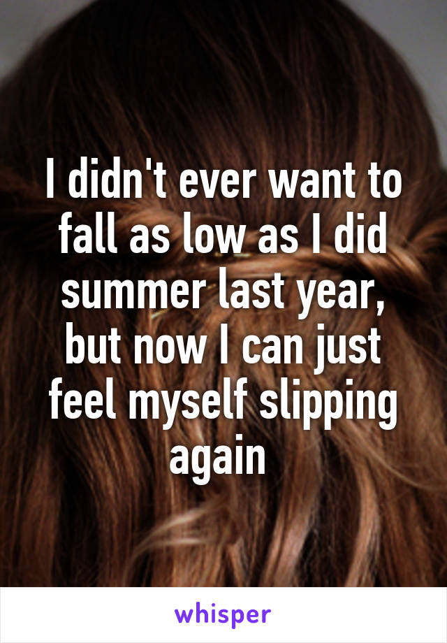 I didn't ever want to fall as low as I did summer last year, but now I can just feel myself slipping again 