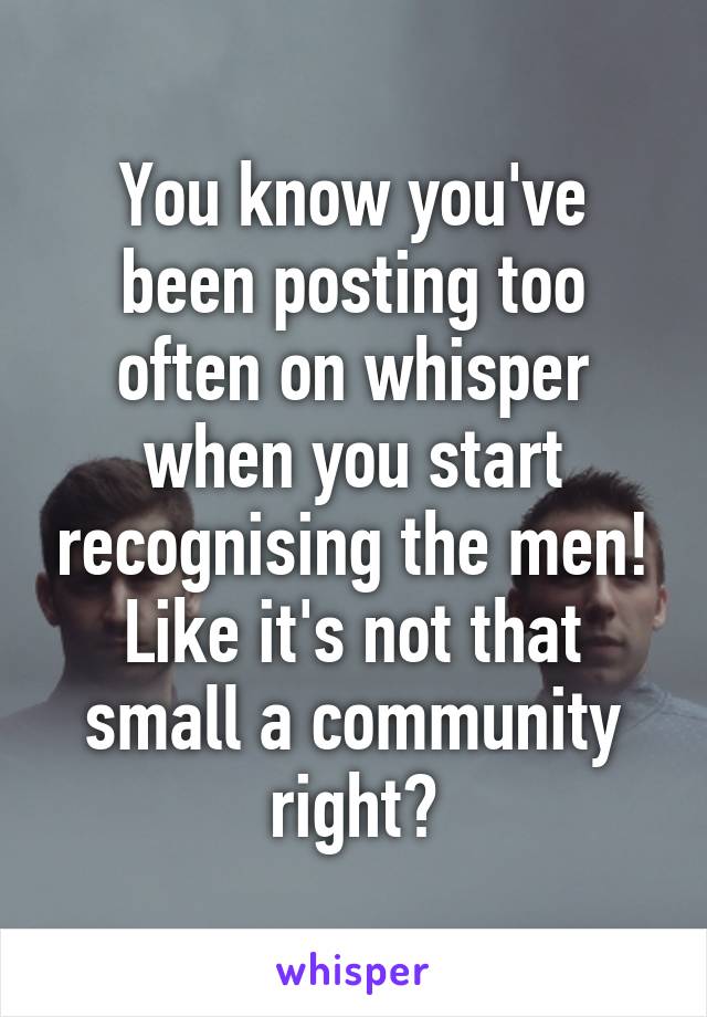 You know you've been posting too often on whisper when you start recognising the men! Like it's not that small a community right?