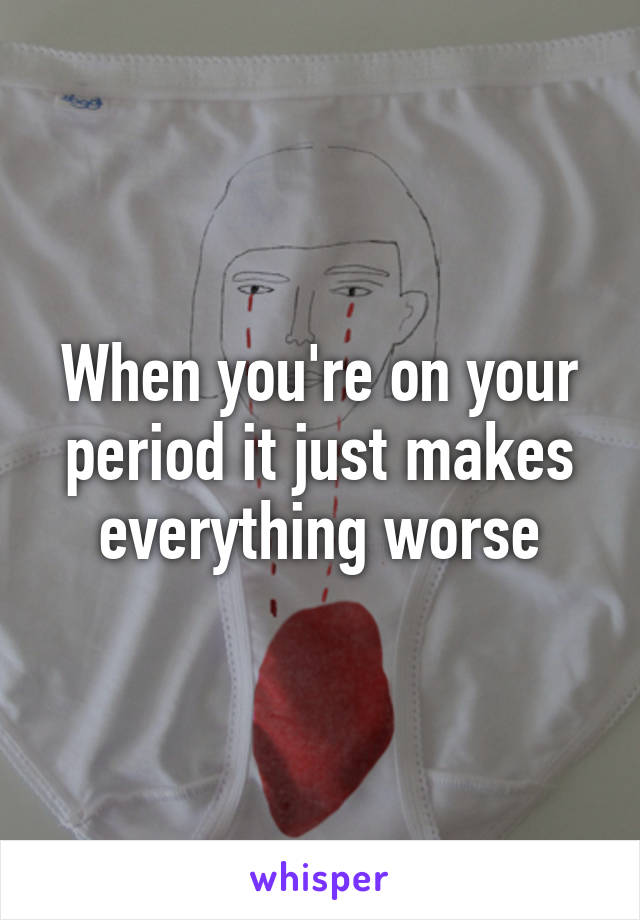 When you're on your period it just makes everything worse