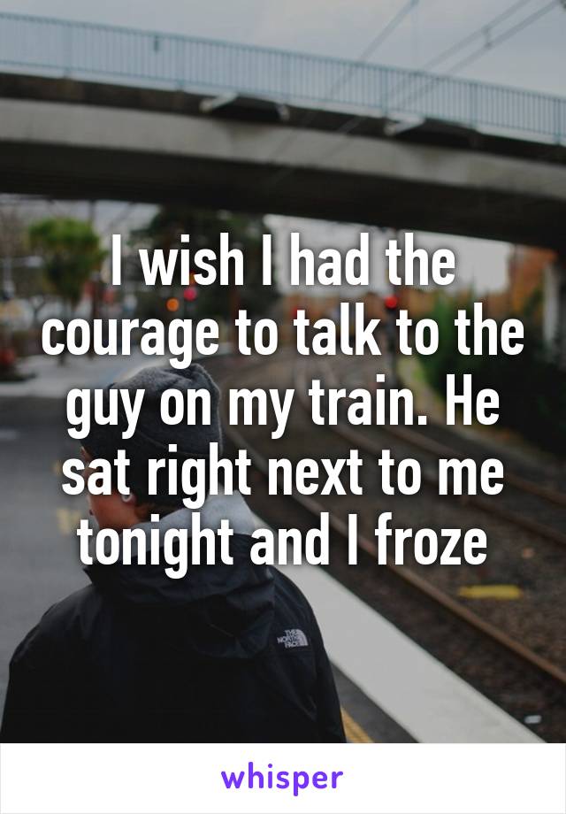 I wish I had the courage to talk to the guy on my train. He sat right next to me tonight and I froze