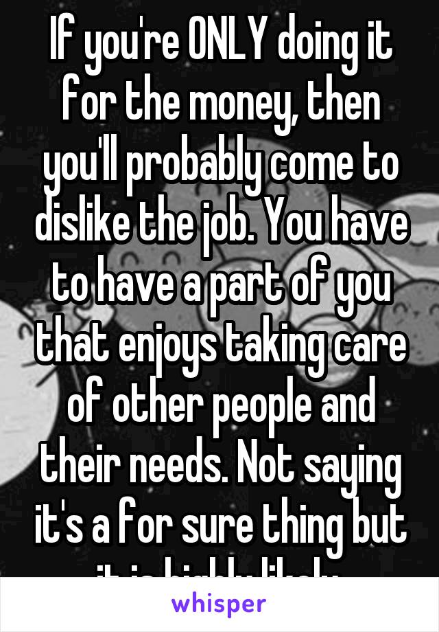 If you're ONLY doing it for the money, then you'll probably come to dislike the job. You have to have a part of you that enjoys taking care of other people and their needs. Not saying it's a for sure thing but it is highly likely.