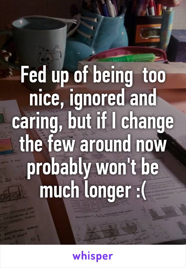 Fed up of being  too nice, ignored and caring, but if I change the few around now probably won't be much longer :(