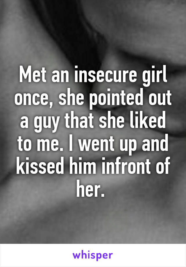 Met an insecure girl once, she pointed out a guy that she liked to me. I went up and kissed him infront of her. 