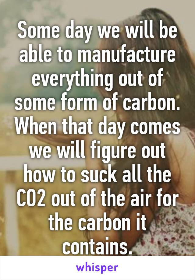 Some day we will be able to manufacture everything out of some form of carbon. When that day comes we will figure out how to suck all the CO2 out of the air for the carbon it contains.