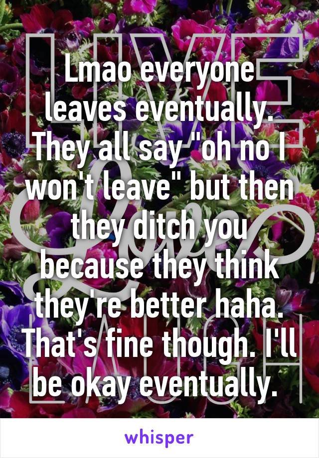 Lmao everyone leaves eventually. They all say "oh no I won't leave" but then they ditch you because they think they're better haha. That's fine though. I'll be okay eventually. 