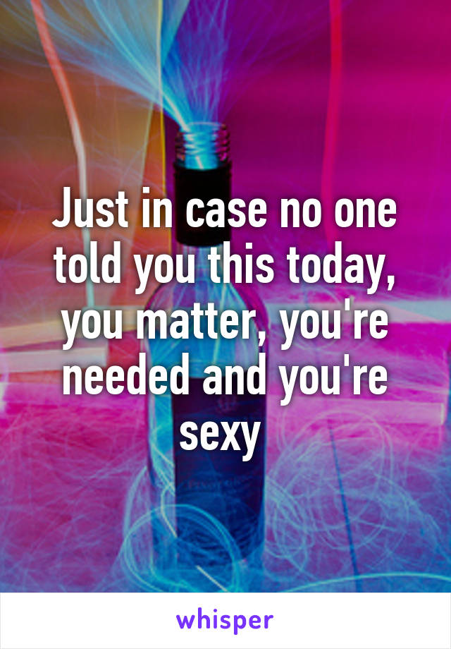 Just in case no one told you this today, you matter, you're needed and you're sexy 