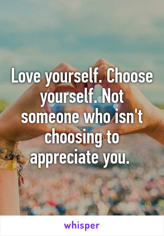 Love yourself. Choose yourself. Not someone who isn't choosing to appreciate you. 