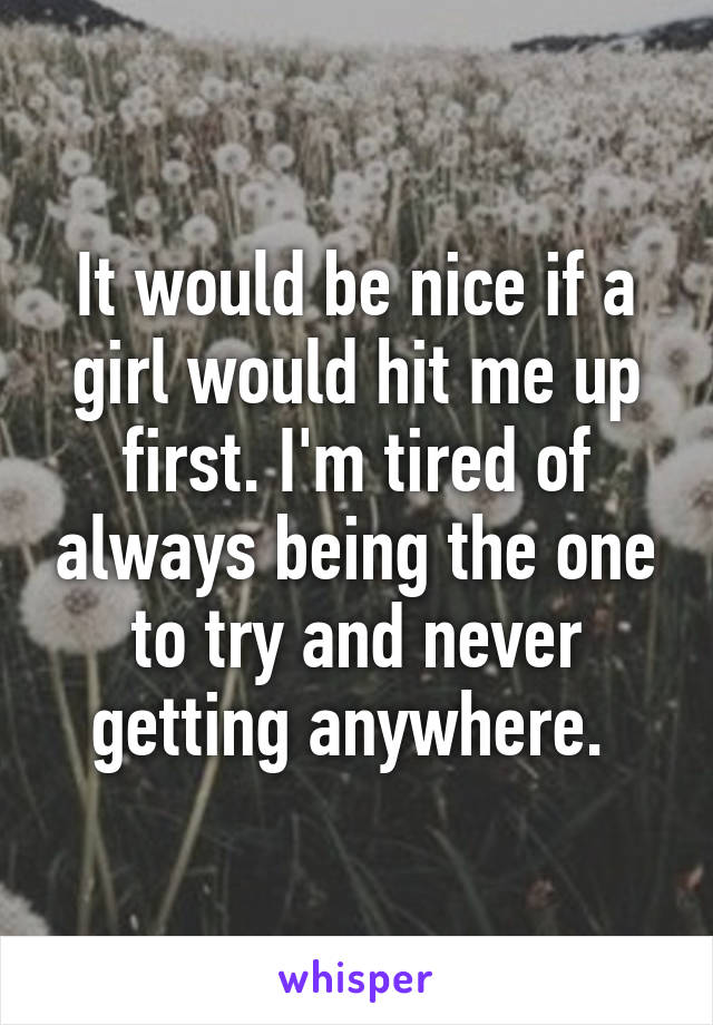 It would be nice if a girl would hit me up first. I'm tired of always being the one to try and never getting anywhere. 