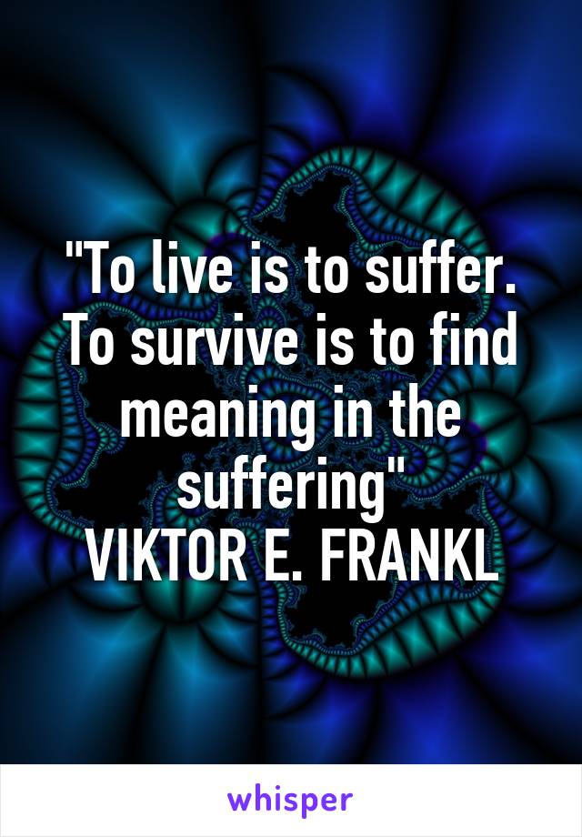 "To live is to suffer. To survive is to find meaning in the suffering"
VIKTOR E. FRANKL