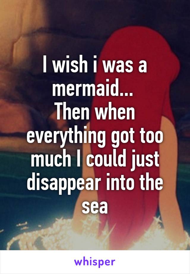 I wish i was a mermaid... 
Then when everything got too much I could just disappear into the sea