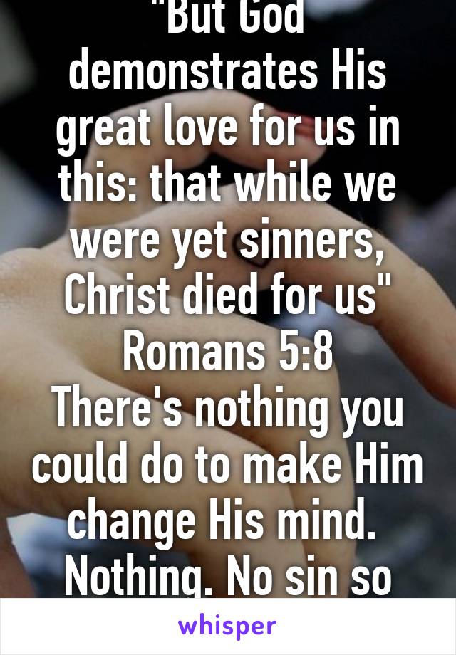 "But God demonstrates His great love for us in this: that while we were yet sinners, Christ died for us" Romans 5:8
There's nothing you could do to make Him change His mind. 
Nothing. No sin so big