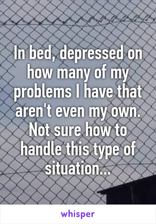 In bed, depressed on how many of my problems I have that aren't even my own. Not sure how to handle this type of situation...