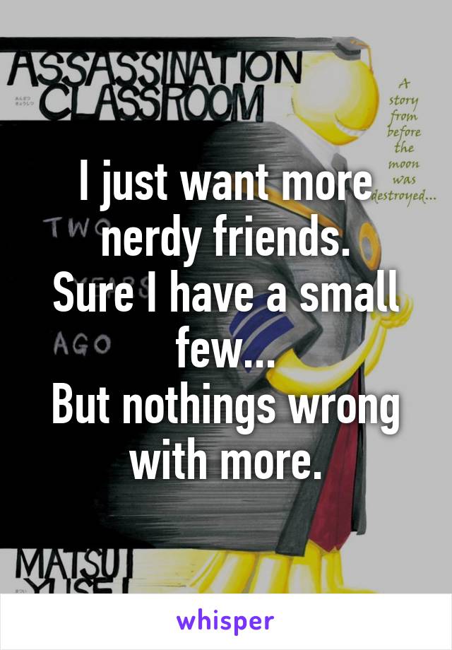 I just want more nerdy friends.
Sure I have a small few...
But nothings wrong with more.