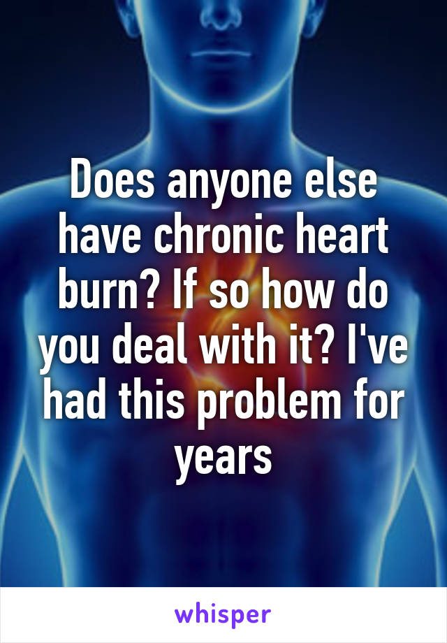 Does anyone else have chronic heart burn? If so how do you deal with it? I've had this problem for years