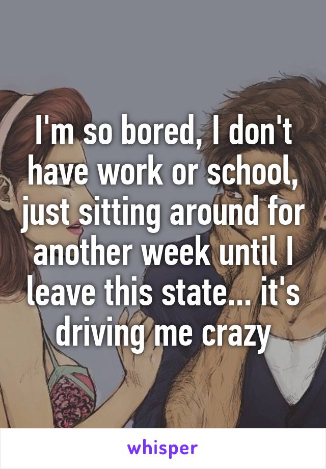 I'm so bored, I don't have work or school, just sitting around for another week until I leave this state... it's driving me crazy