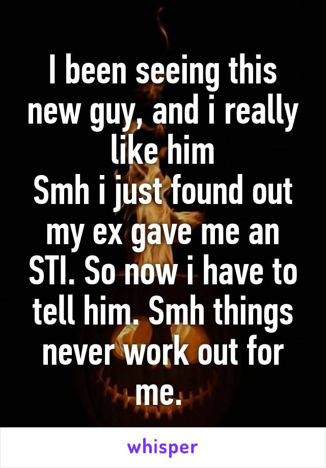 I been seeing this new guy, and i really like him
Smh i just found out my ex gave me an STI. So now i have to tell him. Smh things never work out for me. 