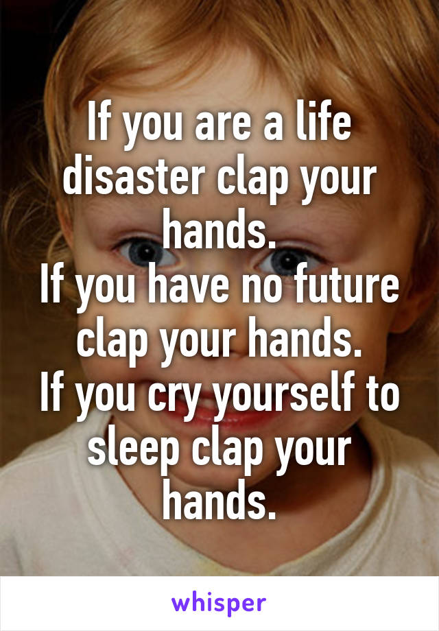 If you are a life disaster clap your hands.
If you have no future clap your hands.
If you cry yourself to sleep clap your hands.