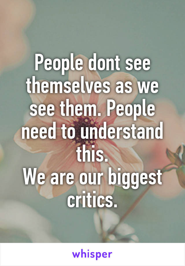 People dont see themselves as we see them. People need to understand this.
We are our biggest critics.