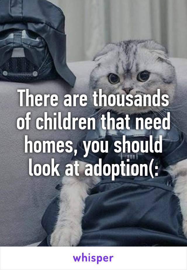 There are thousands of children that need homes, you should look at adoption(: