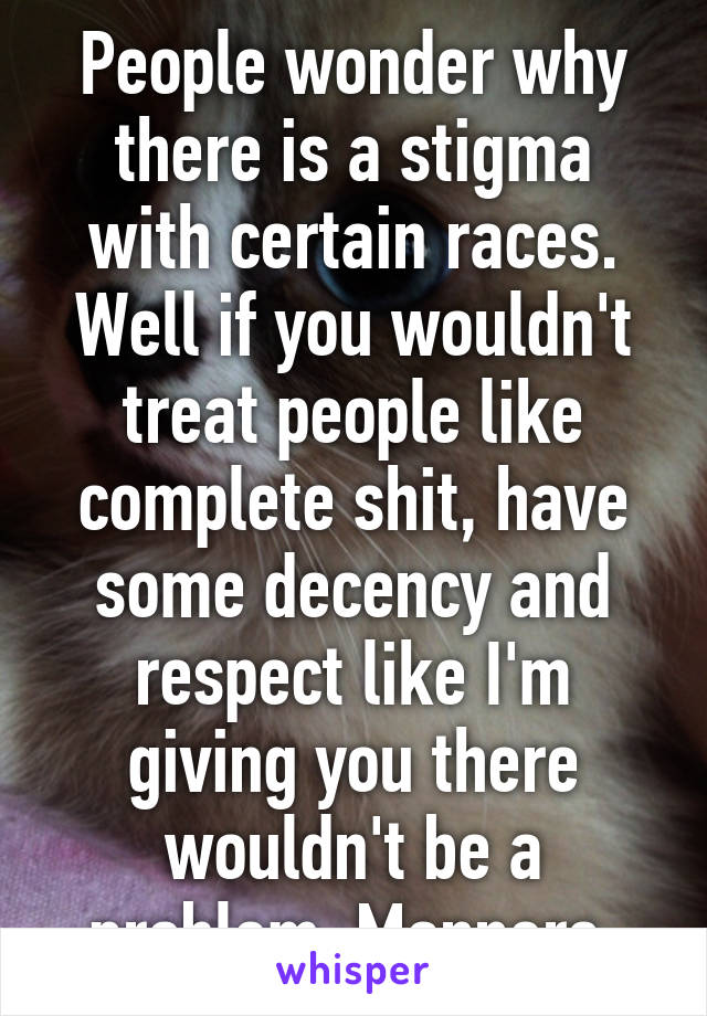 People wonder why there is a stigma with certain races. Well if you wouldn't treat people like complete shit, have some decency and respect like I'm giving you there wouldn't be a problem. Manners.