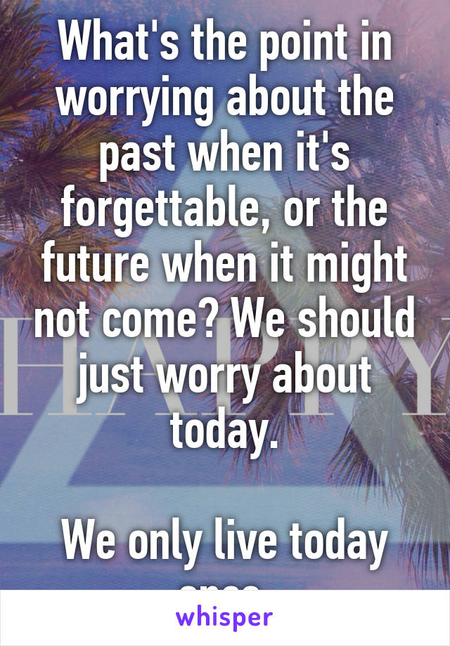 What's the point in worrying about the past when it's forgettable, or the future when it might not come? We should just worry about today.

We only live today once.