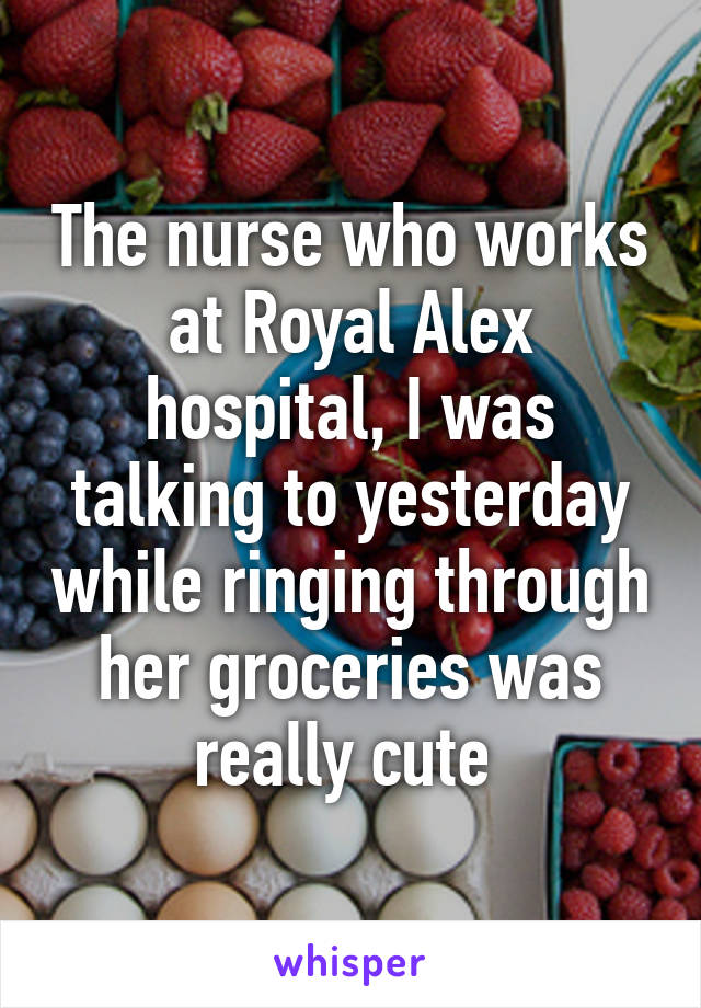 The nurse who works at Royal Alex hospital, I was talking to yesterday while ringing through her groceries was really cute 