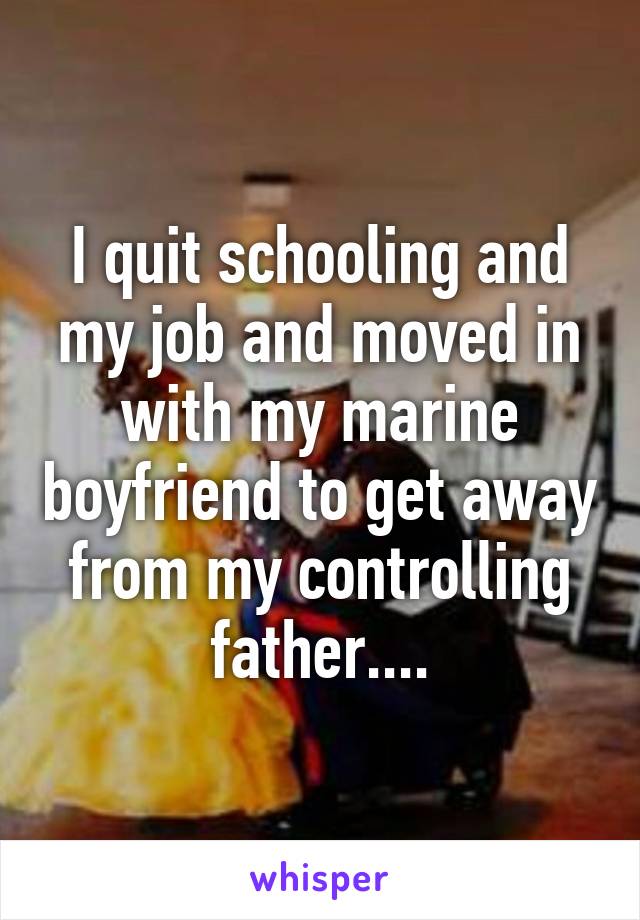 I quit schooling and my job and moved in with my marine boyfriend to get away from my controlling father....