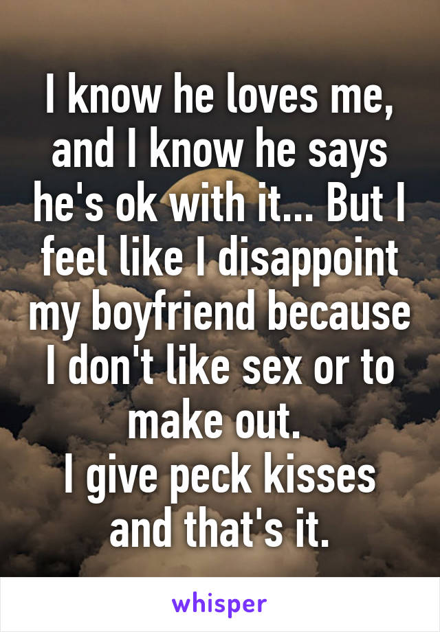 I know he loves me, and I know he says he's ok with it... But I feel like I disappoint my boyfriend because I don't like sex or to make out. 
I give peck kisses and that's it.