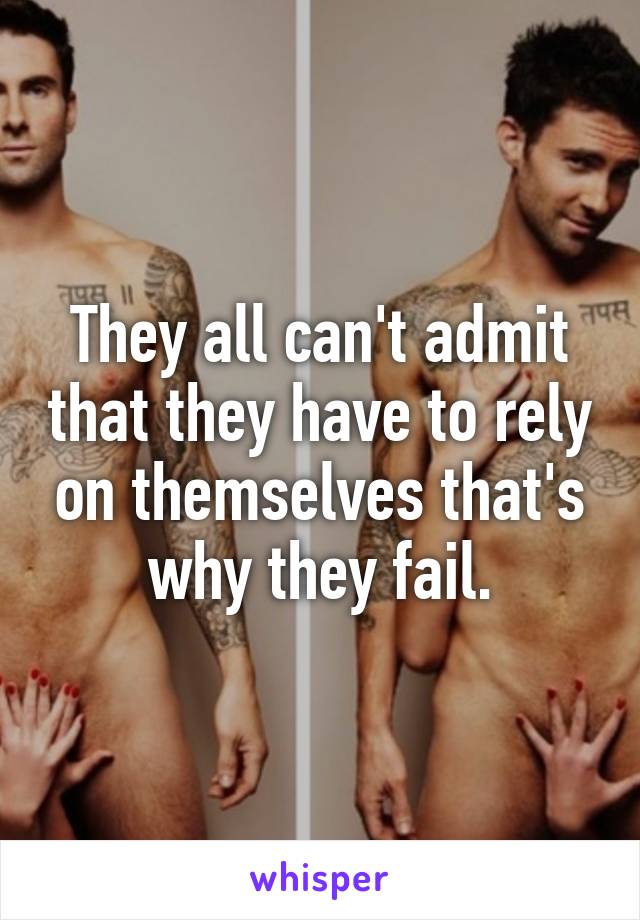 They all can't admit that they have to rely on themselves that's why they fail.