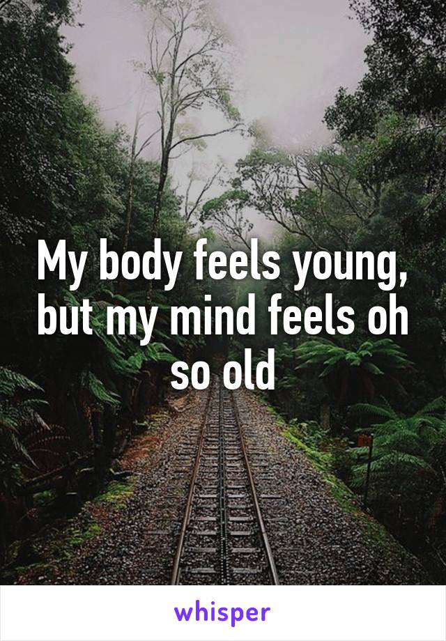 My body feels young, but my mind feels oh so old