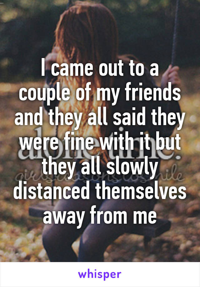 I came out to a couple of my friends and they all said they were fine with it but they all slowly distanced themselves away from me