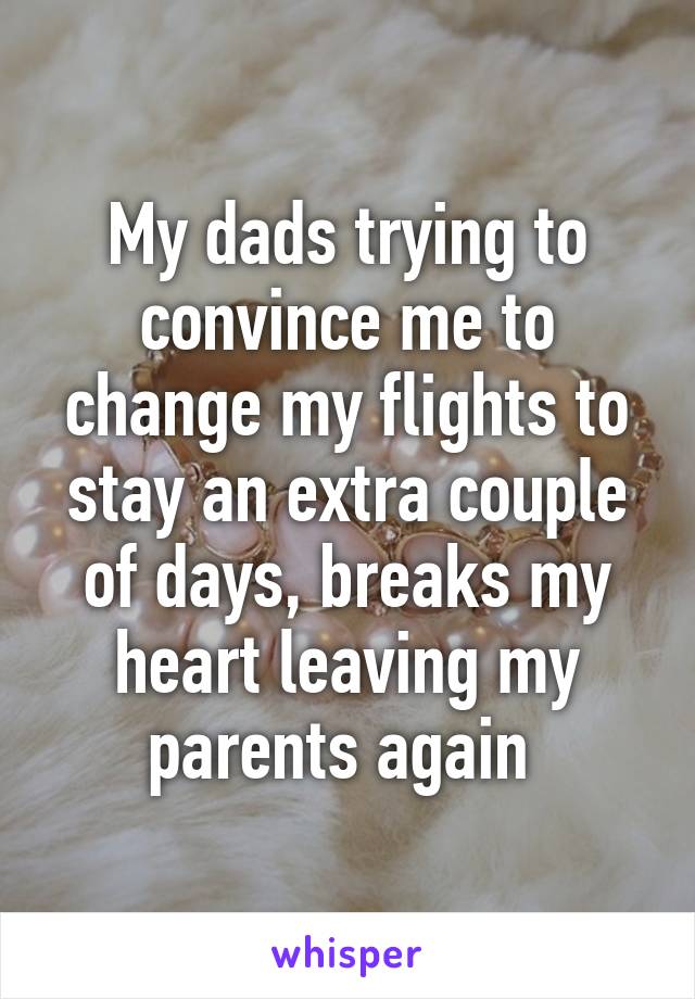 My dads trying to convince me to change my flights to stay an extra couple of days, breaks my heart leaving my parents again 