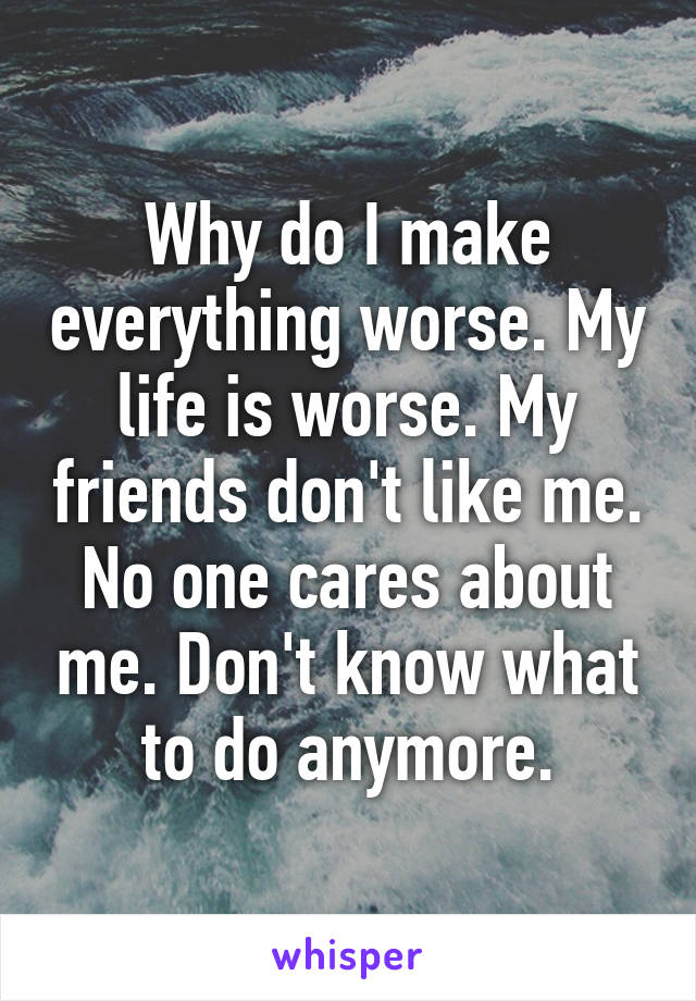 Why do I make everything worse. My life is worse. My friends don't like me. No one cares about me. Don't know what to do anymore.